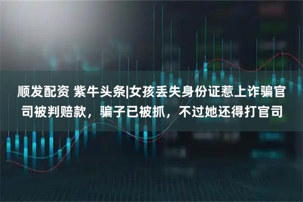 顺发配资 紫牛头条|女孩丢失身份证惹上诈骗官司被判赔款，骗子已被抓，不过她还得打官司