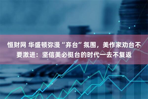 恒财网 华盛顿弥漫“弃台”氛围，美作家劝台不要激进：坚信美必挺台的时代一去不复返