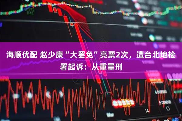 海顺优配 赵少康“大罢免”亮票2次，遭台北地检署起诉：从重量刑