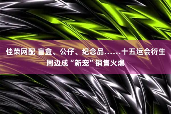 佳荣网配 盲盒、公仔、纪念品……十五运会衍生周边成“新宠”销售火爆