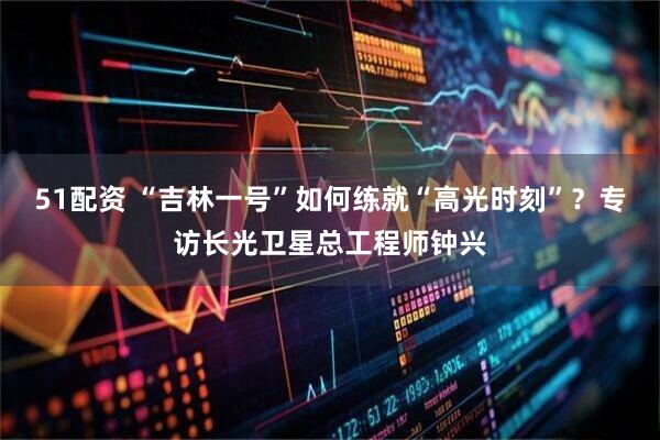 51配资 “吉林一号”如何练就“高光时刻”？专访长光卫星总工程师钟兴