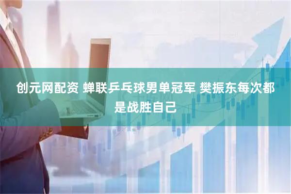 创元网配资 蝉联乒乓球男单冠军 樊振东每次都是战胜自己