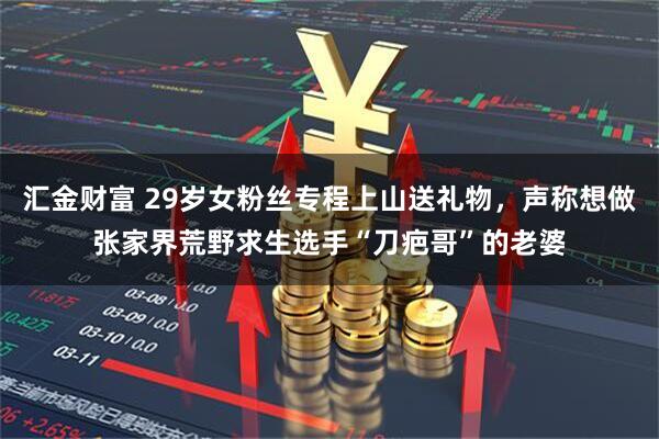 汇金财富 29岁女粉丝专程上山送礼物，声称想做张家界荒野求生选手“刀疤哥”的老婆