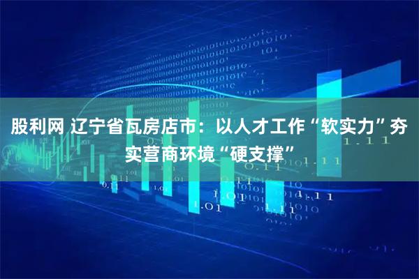 股利网 辽宁省瓦房店市：以人才工作“软实力”夯实营商环境“硬支撑”