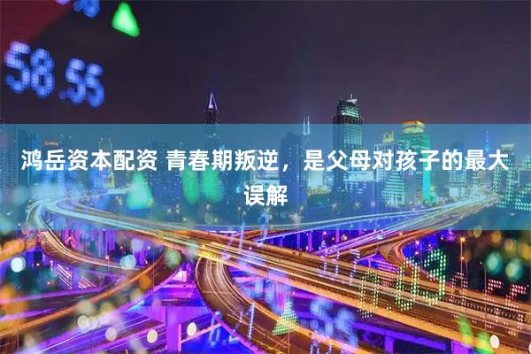 鸿岳资本配资 青春期叛逆，是父母对孩子的最大误解