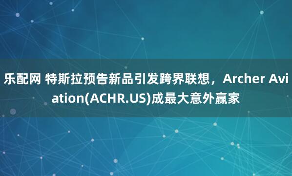乐配网 特斯拉预告新品引发跨界联想，Archer Aviation(ACHR.US)成最大意外赢家