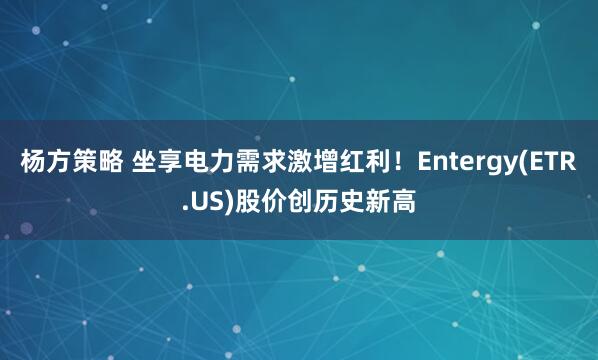 杨方策略 坐享电力需求激增红利！Entergy(ETR.US)股价创历史新高
