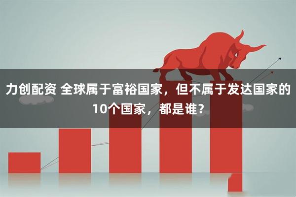 力创配资 全球属于富裕国家，但不属于发达国家的10个国家，都是谁？