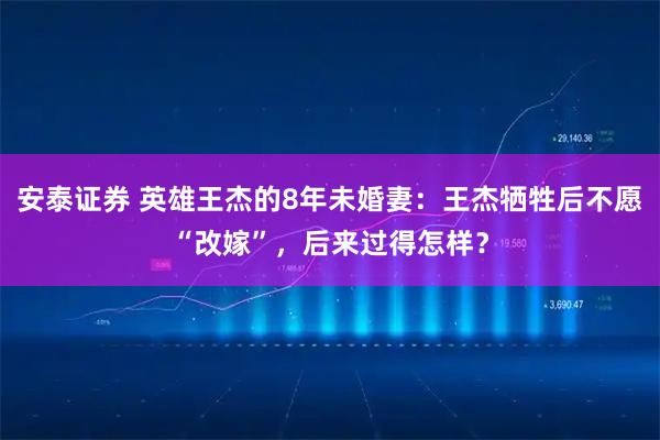 安泰证券 英雄王杰的8年未婚妻：王杰牺牲后不愿“改嫁”，后来过得怎样？