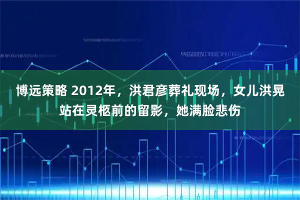博远策略 2012年，洪君彦葬礼现场，女儿洪晃站在灵柩前的留影，她满脸悲伤