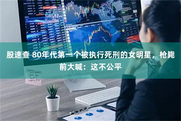 股速查 80年代第一个被执行死刑的女明星，枪毙前大喊：这不公平