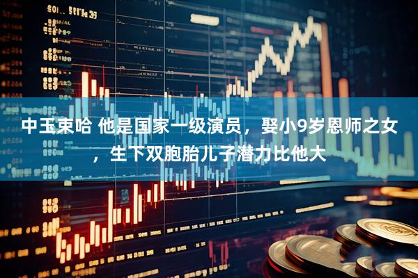中玉束哈 他是国家一级演员，娶小9岁恩师之女，生下双胞胎儿子潜力比他大