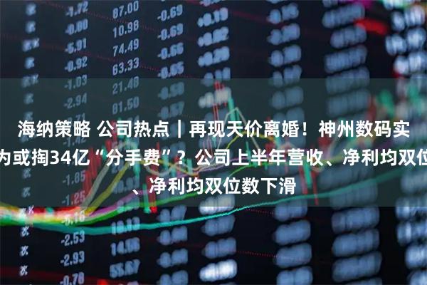 海纳策略 公司热点｜再现天价离婚！神州数码实控人郭为或掏34亿“分手费”？公司上半年营收、净利均双位数下滑