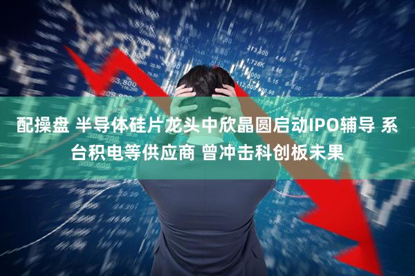 配操盘 半导体硅片龙头中欣晶圆启动IPO辅导 系台积电等供应商 曾冲击科创板未果