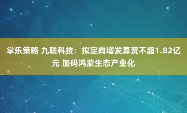 掌乐策略 九联科技：拟定向增发募资不超1.82亿元 加码鸿蒙生态产业化