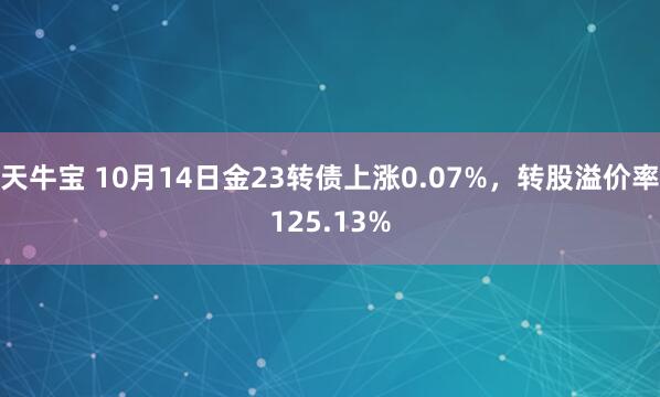 天牛宝 10月14日金23转债上涨0.07%，转股溢价率125.13%