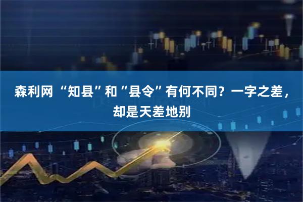 森利网 “知县”和“县令”有何不同？一字之差，却是天差地别