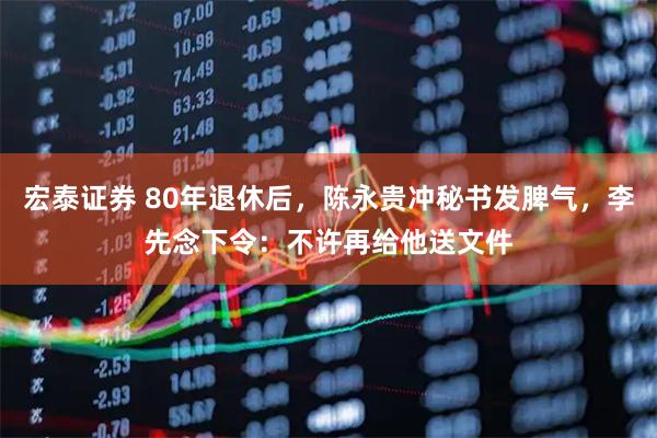 宏泰证券 80年退休后，陈永贵冲秘书发脾气，李先念下令：不许再给他送文件