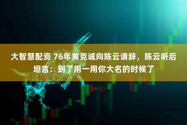 大智慧配资 76年黄克诚向陈云请辞，陈云听后坦言：到了用一用你大名的时候了