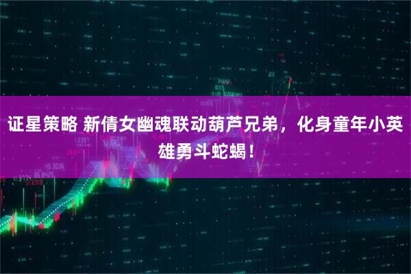 证星策略 新倩女幽魂联动葫芦兄弟，化身童年小英雄勇斗蛇蝎！