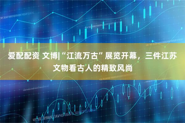 爱配配资 文博|“江流万古”展览开幕，三件江苏文物看古人的精致风尚