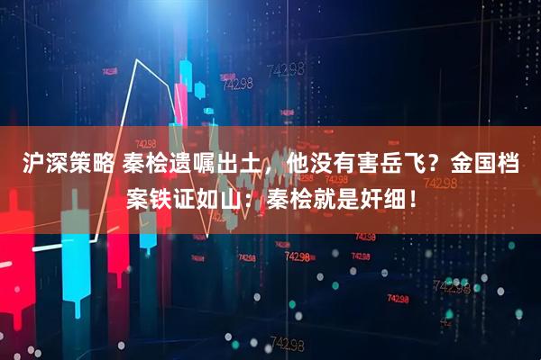 沪深策略 秦桧遗嘱出土，他没有害岳飞？金国档案铁证如山：秦桧就是奸细！