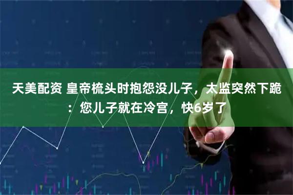 天美配资 皇帝梳头时抱怨没儿子，太监突然下跪：您儿子就在冷宫，快6岁了