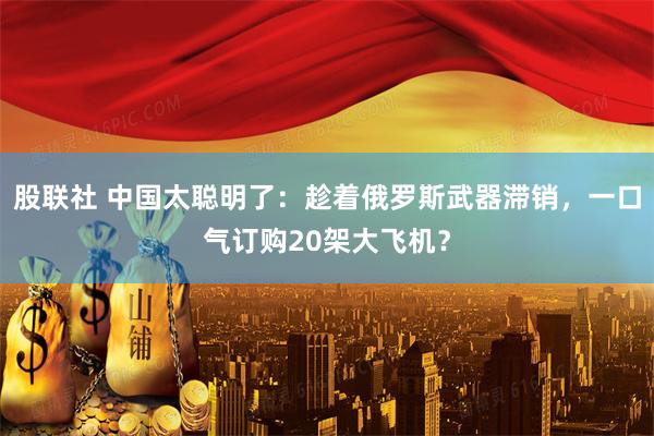 股联社 中国太聪明了：趁着俄罗斯武器滞销，一口气订购20架大飞机？