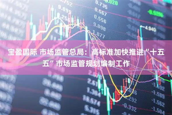 宝盈国际 市场监管总局：高标准加快推进“十五五”市场监管规划编制工作