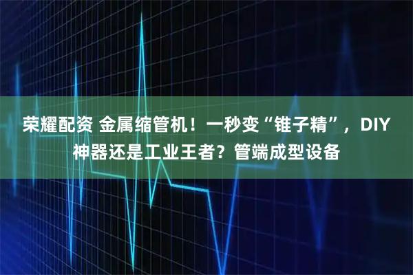 荣耀配资 金属缩管机！一秒变“锥子精”，DIY神器还是工业王者？管端成型设备