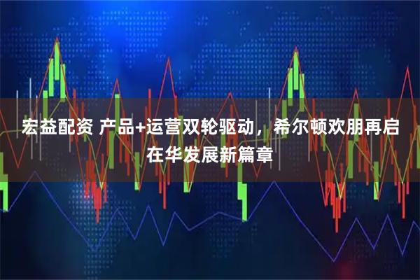 宏益配资 产品+运营双轮驱动，希尔顿欢朋再启在华发展新篇章