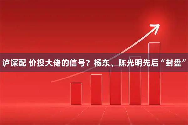 泸深配 价投大佬的信号？杨东、陈光明先后“封盘”