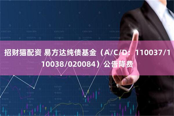 招财猫配资 易方达纯债基金（A/C/D：110037/110038/020084）公告降费