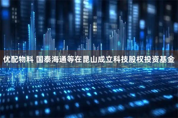优配物料 国泰海通等在昆山成立科技股权投资基金