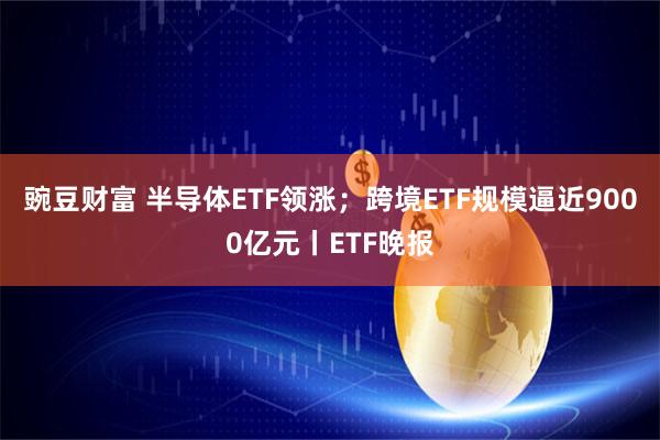 豌豆财富 半导体ETF领涨；跨境ETF规模逼近9000亿元丨ETF晚报