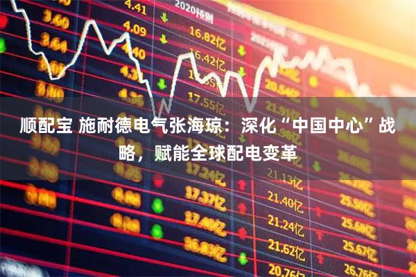 顺配宝 施耐德电气张海琼：深化“中国中心”战略，赋能全球配电变革