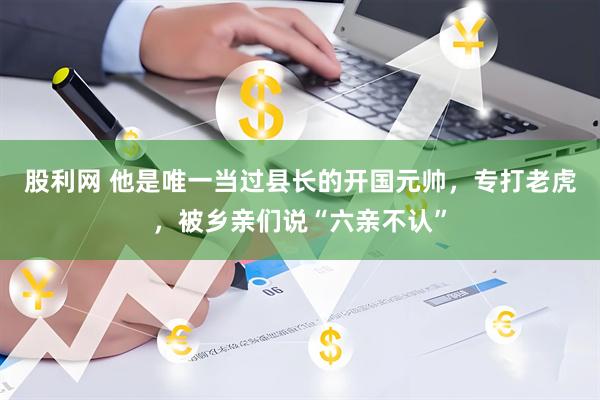 股利网 他是唯一当过县长的开国元帅，专打老虎，被乡亲们说“六亲不认”