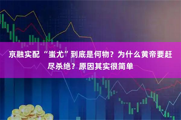 京融实配 “蚩尤”到底是何物？为什么黄帝要赶尽杀绝？原因其实很简单