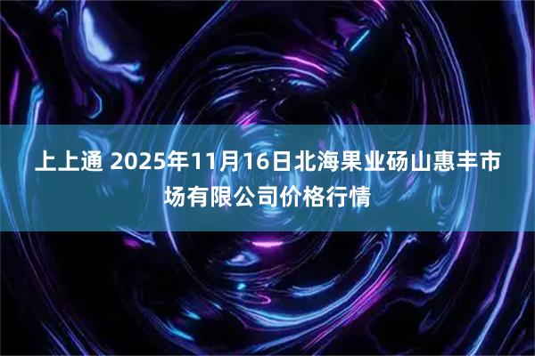 上上通 2025年11月16日北海果业砀山惠丰市场有限公司价格行情