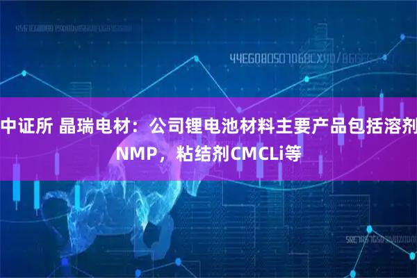 中证所 晶瑞电材：公司锂电池材料主要产品包括溶剂NMP，粘结剂CMCLi等