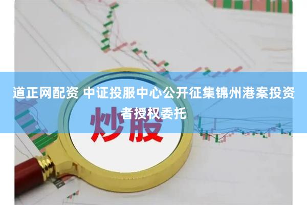 道正网配资 中证投服中心公开征集锦州港案投资者授权委托