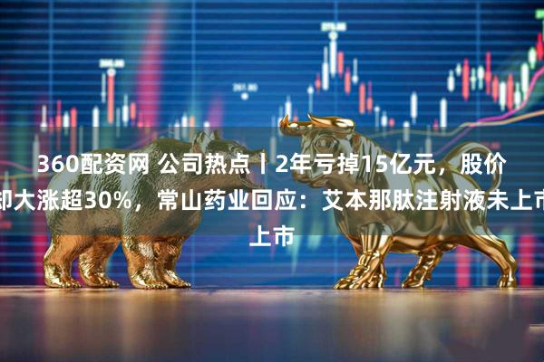 360配资网 公司热点丨2年亏掉15亿元，股价却大涨超30%，常山药业回应：艾本那肽注射液未上市