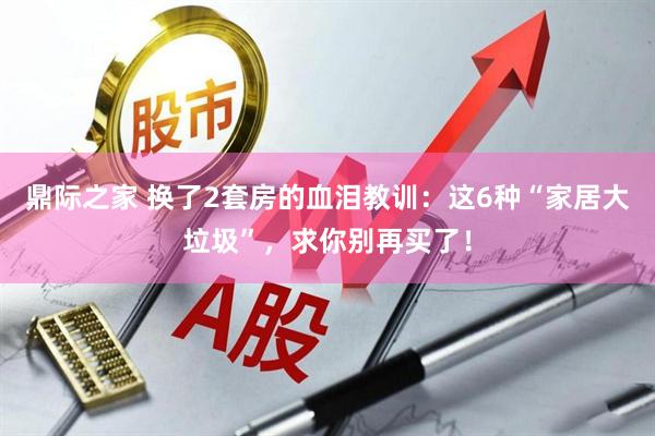 鼎际之家 换了2套房的血泪教训：这6种“家居大垃圾”，求你别再买了！