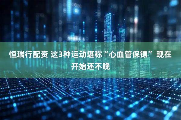 恒瑞行配资 这3种运动堪称“心血管保镖” 现在开始还不晚