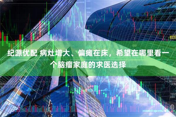 纪源优配 病灶增大、偏瘫在床，希望在哪里看一个脑瘤家庭的求医选择
