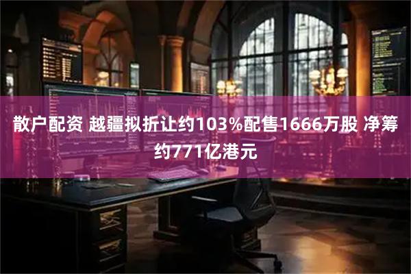 散户配资 越疆拟折让约103%配售1666万股 净筹约771亿港元