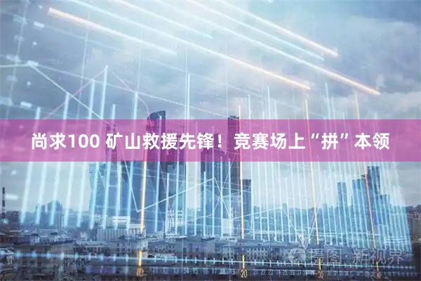 尚求100 矿山救援先锋！竞赛场上“拼”本领