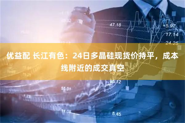 优益配 长江有色：24日多晶硅现货价持平，成本线附近的成交真空