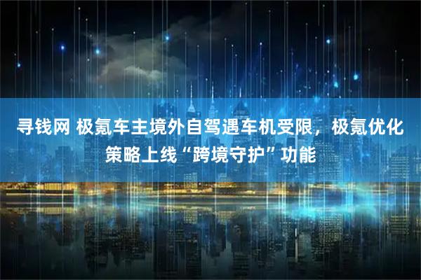 寻钱网 极氪车主境外自驾遇车机受限，极氪优化策略上线“跨境守护”功能